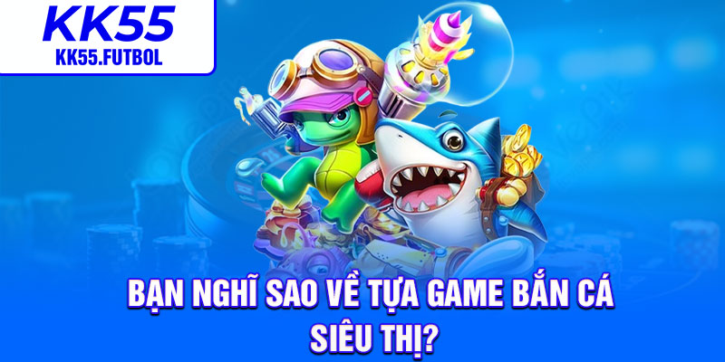 Bạn nghĩ sao về tựa game bắn cá siêu thị?
